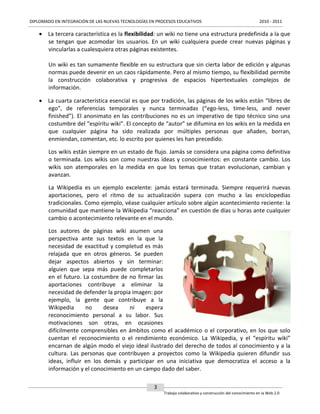 DIPLOMADO EN INTEGRACIÓN DE LAS NUEVAS TECNOLOGÍAS EN PROCESOS EDUCATIVOS

2010 - 2011

 La tercera característica es la flexibilidad: un wiki no tiene una estructura predefinida a la que
se tengan que acomodar los usuarios. En un wiki cualquiera puede crear nuevas páginas y
vincularlas a cualesquiera otras páginas existentes.
Un wiki es tan sumamente flexible en su estructura que sin cierta labor de edición y algunas
normas puede devenir en un caos rápidamente. Pero al mismo tiempo, su flexibilidad permite
la construcción colaborativa y progresiva de espacios hipertextuales complejos de
información.
 La cuarta característica esencial es que por tradición, las páginas de los wikis están “libres de
ego”, de referencias temporales y nunca terminadas (“ego-less, time-less, and never
finished”). El anonimato en las contribuciones no es un imperativo de tipo técnico sino una
costumbre del “espíritu wiki”. El concepto de “autor” se difumina en los wikis en la medida en
que cualquier página ha sido realizada por múltiples personas que añaden, borran,
enmiendan, comentan, etc. lo escrito por quienes les han precedido.
Los wikis están siempre en un estado de flujo. Jamás se considera una página como definitiva
o terminada. Los wikis son como nuestras ideas y conocimientos: en constante cambio. Los
wikis son atemporales en la medida en que los temas que tratan evolucionan, cambian y
avanzan.
La Wikipedia es un ejemplo excelente: jamás estará terminada. Siempre requerirá nuevas
aportaciones, pero el ritmo de su actualización supera con mucho a las enciclopedias
tradicionales. Como ejemplo, véase cualquier artículo sobre algún acontecimiento reciente: la
comunidad que mantiene la Wikipedia “reacciona” en cuestión de días u horas ante cualquier
cambio o acontecimiento relevante en el mundo.
Los autores de páginas wiki asumen una
perspectiva ante sus textos en la que la
necesidad de exactitud y completud es más
relajada que en otros géneros. Se pueden
dejar aspectos abiertos y sin terminar:
alguien que sepa más puede completarlos
en el futuro. La costumbre de no firmar las
aportaciones contribuye a eliminar la
necesidad de defender la propia imagen: por
ejemplo, la gente que contribuye a la
Wikipedia
no
desea
ni
espera
reconocimiento personal a su labor. Sus
motivaciones son otras, en ocasiones
difícilmente comprensibles en ámbitos como el académico o el corporativo, en los que solo
cuentan el reconocimiento o el rendimiento económico. La Wikipedia, y el “espíritu wiki”
encarnan de algún modo el viejo ideal ilustrado del derecho de todos al conocimiento y a la
cultura. Las personas que contribuyen a proyectos como la Wikipedia quieren difundir sus
ideas, influir en los demás y participar en una iniciativa que democratiza el acceso a la
información y el conocimiento en un campo dado del saber.
3
Trabajo colaborativo y construcción del conocimiento en la Web 2.0

 
