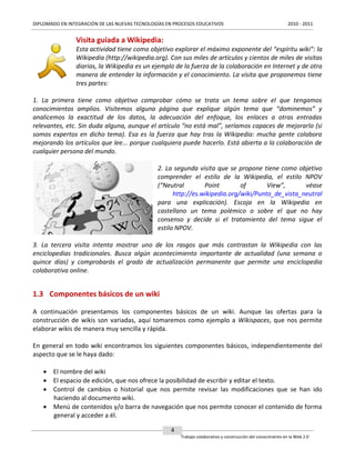 DIPLOMADO EN INTEGRACIÓN DE LAS NUEVAS TECNOLOGÍAS EN PROCESOS EDUCATIVOS

2010 - 2011

Visita guiada a Wikipedia:
Esta actividad tiene como objetivo explorar el máximo exponente del “espíritu wiki”: la
Wikipedia (http://wikipedia.org). Con sus miles de artículos y cientos de miles de visitas
diarias, la Wikipedia es un ejemplo de la fuerza de la colaboración en Internet y de otra
manera de entender la información y el conocimiento. La visita que proponemos tiene
tres partes:
1. La primera tiene como objetivo comprobar cómo se trata un tema sobre el que tengamos
conocimientos amplios. Visitemos alguna página que explique algún tema que “dominemos” y
analicemos la exactitud de los datos, la adecuación del enfoque, los enlaces a otras entradas
relevantes, etc. Sin duda alguna, aunque el artículo “no está mal”, seríamos capaces de mejorarlo (si
somos expertos en dicho tema). Esa es la fuerza que hay tras la Wikipedia: mucha gente colabora
mejorando los artículos que lee... porque cualquiera puede hacerlo. Está abierta a la colaboración de
cualquier persona del mundo.
2. La segunda visita que se propone tiene como objetivo
comprender el estilo de la Wikipedia, el estilo NPOV
(“Neutral
Point
of
View”,
véase
http://es.wikipedia.org/wiki/Punto_de_vista_neutral
para una explicación). Escoja en la Wikipedia en
castellano un tema polémico o sobre el que no hay
consenso y decide si el tratamiento del tema sigue el
estilo NPOV.
3. La tercera visita intenta mostrar uno de los rasgos que más contrastan la Wikipedia con las
enciclopedias tradicionales. Busca algún acontecimiento importante de actualidad (una semana o
quince días) y comprobarás el grado de actualización permanente que permite una enciclopedia
colaborativa online.

1.3 Componentes básicos de un wiki
A continuación presentamos los componentes básicos de un wiki. Aunque las ofertas para la
construcción de wikis son variadas, aquí tomaremos como ejemplo a Wikispaces, que nos permite
elaborar wikis de manera muy sencilla y rápida.
En general en todo wiki encontramos los siguientes componentes básicos, independientemente del
aspecto que se le haya dado:
 El nombre del wiki
 El espacio de edición, que nos ofrece la posibilidad de escribir y editar el texto.
 Control de cambios o historial que nos permite revisar las modificaciones que se han ido
haciendo al documento wiki.
 Menú de contenidos y/o barra de navegación que nos permite conocer el contenido de forma
general y acceder a él.
4
Trabajo colaborativo y construcción del conocimiento en la Web 2.0

 