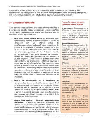 DIPLOMADO EN INTEGRACIÓN DE LAS NUEVAS TECNOLOGÍAS EN PROCESOS EDUCATIVOS

2010 - 2011

Observa en la imagen de arriba, el botón que permite la edición del texto, para aportar al wiki.
Debemos decir, sin embargo, que el éxito de un wiki no depende tanto de las opciones que tenga sino
de la forma en que el docente y los estudiantes lo organizan, estructuran y trabajan.

1.4 Aplicaciones educativas

Nuevas Formas de Aprender,
Nuevas Formas de Enseñar

El uso de wikis en educación no está excesivamente extendido si
lo comparamos con otro tipo de aplicaciones y herramientas Web
2.0. Lott (2005) ha elaborado una lista de usos típicos de wikis en
educación. Veamos algunos de ellos.

Sí, ya nos vamos familiarizando con la
Wikipedia, e incluso comenzamos a
conocer otros proyectos con no menos
valor educativo que ella; algunos, aun no
siendo de habla hispana, sí nos permiten
hacernos una idea del potencial que
tenemos por delante.

 Espacio de comunicación de la clase: Un wiki puede servir
como espacio primario de comunicación de la clase o en
conjunción
con
un
entorno
virtual
de
enseñanza/aprendizaje tradicional, como herramienta de
comunicación integrada. La libertad y facilidad con la que
se pueden crear y editar contenidos en un wiki contrasta
con la forma jerarquizada y estructurada de comunicación
en herramientas como foros, tablones de anuncios,
objetos de aprendizaje prediseñados por expertos y
pruebas objetivas. Ambas opciones pueden verse como
representativas de orientaciones didácticas opuestas o
como recursos complementarios: hay momentos para
estudiar y conocer lo que los expertos han escrito sobre
un tema dado y momentos para que los estudiantes creen
sus propios contenidos, solos o en colaboración con otros
estudiantes. Lo cual nos sitúa en el siguiente uso de los
wikis: un espacio para la elaboración colaborativa de
artefactos.
 Espacio de colaboración de la clase/Base de
conocimientos: Un wiki puede utilizarse como punto focal
en una comunidad interesada en un tema determinado,
relacionado con el contenido de la asignatura. Puede
optarse por crear un espacio general sobre un tema dado
o por un recurso más centrado en un aspecto concreto,
que contenga materiales y recursos, etc. producto de la
investigación de los estudiantes.
 Espacio para realizar y presentar tareas/Portafolios
electrónico: Las tareas o artefactos académicos que
realizan los estudiantes para aprender, en solitario o en
grupo, pueden colgarse en un wiki para ulterior revisión,
para su evaluación por parte de profesores y/o los propios
compañeros, para revisión por expertos externos, etc. Los

South African Currículum:
Todos los desarrollos curriculares del
Sistema Educativo Sudafricano están
centralizados en este wiki donde se
construye de forma colaborativa;
además de los propios desarrollos, los
docentes dejan multitud de recursos de
aplicación
directa
al
aula.
http://en.wikibooks.org/wiki/South_African_
Currículum

Wikijunior
Se trata de una especie de enciclopedia
juvenil en la que cualquier profesor
puede dejar alguna aportación. Se
promocionan materiales y actividades
pensando en pequeños de entre 8 y 11
años, escritos de forma adecuada para
esas edades.
http://en.wikibooks.org/wiki/Wikijunior

PlanetMath
Todos los profesores de habla inglesa del
mundo pueden participar en la
construcción de esta macroenciclopedia
matemática (artículos, presentaciones,
definiciones, libros, etc.).
http://planetmath.org

Estos tres ejemplos de trabajo
colaborativo entre docentes y alumnos
tienen algo en común: están construidos
sobre un wiki, herramienta con unas
características que la hacen ser un
medio donde construir información y, lo
que es más importante, conocimiento
entre iguales.

6
Trabajo colaborativo y construcción del conocimiento en la Web 2.0

 