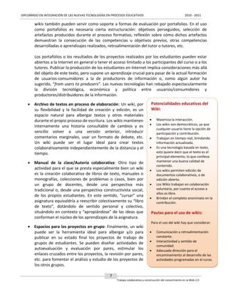 DIPLOMADO EN INTEGRACIÓN DE LAS NUEVAS TECNOLOGÍAS EN PROCESOS EDUCATIVOS

2010 - 2011

wikis también pueden servir como soporte a formas de evaluación por portafolios. En el uso
como portafolios es necesaria cierta estructuración: objetivos perseguidos, selección de
artefactos producidos durante el proceso formativo, reflexión sobre cómo dichos artefactos
demuestran la consecución de las competencias u objetivos previos, otras competencias
desarrolladas o aprendizajes realizados, retroalimentación del tutor o tutores, etc.
Los portafolios o los resultados de los proyectos realizados por los estudiantes pueden estar
abiertos a la Internet en general o tener el acceso limitado a los participantes del curso o a los
tutores. Publicar la producción de los estudiantes en Internet implica consideraciones más allá
del objeto de este texto, pero supone un aprendizaje crucial para pasar de la actual formación
de usuarios-consumidores a la de productores de información o, como algún autor ha
sugerido, “from users to produsers”. Las nuevas tecnologías han rebajado espectacularmente
la división tecnológica, económica y política entre usuarios/consumidores y
productores/distribuidores de la información.
 Archivo de textos en proceso de elaboración: Un wiki, por
su flexibilidad y la facilidad de creación y edición, es un
espacio natural para albergar textos y otros materiales
durante el propio proceso de escritura. Los wikis mantienen
internamente una historia consultable de cambios y es
sencillo volver a una versión anterior, introducir
comentarios marginales, usar un formato de debate, etc.
Un wiki puede ser el lugar ideal para crear textos
colaborativamente independientemente de la distancia y el
tiempo.
 Manual de la clase/Autoría colaborativa: Otro tipo de
actividad para el que se presta especialmente bien un wiki
es la creación colaborativa de libros de texto, manuales o
monografías, colecciones de problemas o casos, bien por
un grupo de docentes, desde una perspectiva más
tradicional o, desde una perspectiva constructivista social,
de los propios estudiantes. En este sentido, “cursar” una
asignatura equivaldría a reescribir colectivamente su “libro
de texto”, dotándolo de sentido personal y colectivo,
situándolo en contexto y “apropiándose” de las ideas que
conforman el núcleo de los aprendizajes de la asignatura.
 Espacios para los proyectos en grupo: Finalmente, un wiki
puede ser la herramienta ideal para albergar y/o para
publicar en su estado final los proyectos de trabajo de
grupos de estudiantes. Se pueden diseñar actividades de
autoevaluación y evaluación por pares, estimular los
enlaces cruzados entre los proyectos, la revisión por pares,
etc. para fomentar el análisis y estudio de los proyectos de
los otros grupos.

Potencialidades educativas del
Wiki:












Maximiza la interacción.
Los wikis son democráticos, ya que
cualquier usuario tiene la opción de
participación y contribución.
Trabajan en tiempo real, brindando
información actualizada.
Es una tecnología basada en texto,
esto quiere decir que el texto es el
principal elemento, lo que conlleva
mantener una buena calidad de
contenido.
Los wikis permiten edición de
documentos colaborativos, o de
edición abierta.
Los Wikis trabajan en colaboración
voluntaria, por cuanto el acceso a
ellos es libre.
Brindan el completo anonimato en la
contribución.

Pautas para el uso de wikis:
Para el uso del wiki hay que considerar:




Comunicación y retroalimentación
constante.
Interactividad y sentido de
comunidad.
Adecuada dirección para el
encaminamiento al desarrollo de las
actividades programadas en el curso.

7
Trabajo colaborativo y construcción del conocimiento en la Web 2.0

 