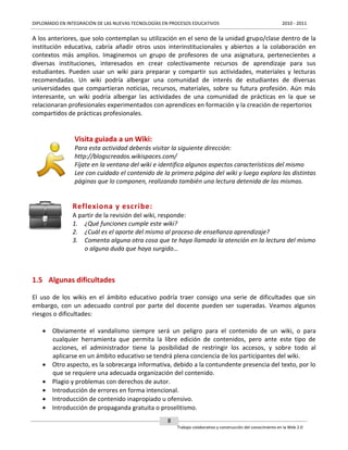 DIPLOMADO EN INTEGRACIÓN DE LAS NUEVAS TECNOLOGÍAS EN PROCESOS EDUCATIVOS

2010 - 2011

A los anteriores, que solo contemplan su utilización en el seno de la unidad grupo/clase dentro de la
institución educativa, cabría añadir otros usos interinstitucionales y abiertos a la colaboración en
contextos más amplios. Imaginemos un grupo de profesores de una asignatura, pertenecientes a
diversas instituciones, interesados en crear colectivamente recursos de aprendizaje para sus
estudiantes. Pueden usar un wiki para preparar y compartir sus actividades, materiales y lecturas
recomendadas. Un wiki podría albergar una comunidad de interés de estudiantes de diversas
universidades que compartieran noticias, recursos, materiales, sobre su futura profesión. Aún más
interesante, un wiki podría albergar las actividades de una comunidad de prácticas en la que se
relacionaran profesionales experimentados con aprendices en formación y la creación de repertorios
compartidos de prácticas profesionales.

Visita guiada a un Wiki:
Para esta actividad deberás visitar la siguiente dirección:
http://blogscreados.wikispaces.com/
Fíjate en la ventana del wiki e identifica algunos aspectos característicos del mismo
Lee con cuidado el contenido de la primera página del wiki y luego explora las distintas
páginas que lo componen, realizando también una lectura detenida de las mismas.

Reflexiona y escribe:
A partir de la revisión del wiki, responde:
1. ¿Qué funciones cumple este wiki?
2. ¿Cuál es el aporte del mismo al proceso de enseñanza aprendizaje?
3. Comenta alguna otra cosa que te haya llamado la atención en la lectura del mismo
o alguna duda que haya surgido…

1.5 Algunas dificultades
El uso de los wikis en el ámbito educativo podría traer consigo una serie de dificultades que sin
embargo, con un adecuado control por parte del docente pueden ser superadas. Veamos algunos
riesgos o dificultades:
 Obviamente el vandalismo siempre será un peligro para el contenido de un wiki, o para
cualquier herramienta que permita la libre edición de contenidos, pero ante este tipo de
acciones, el administrador tiene la posibilidad de restringir los accesos, y sobre todo al
aplicarse en un ámbito educativo se tendrá plena conciencia de los participantes del wiki.
 Otro aspecto, es la sobrecarga informativa, debido a la contundente presencia del texto, por lo
que se requiere una adecuada organización del contenido.
 Plagio y problemas con derechos de autor.
 Introducción de errores en forma intencional.
 Introducción de contenido inapropiado u ofensivo.
 Introducción de propaganda gratuita o proselitismo.
8
Trabajo colaborativo y construcción del conocimiento en la Web 2.0

 