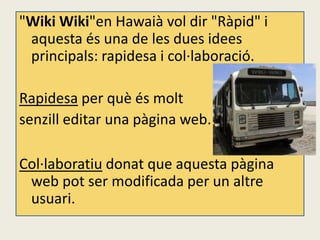"Wiki Wiki"en Hawaià vol dir "Ràpid" i
 aquesta és una de les dues idees
 principals: rapidesa i col·laboració.

Rapidesa per què és molt
senzill editar una pàgina web.

Col·laboratiu donat que aquesta pàgina
 web pot ser modificada per un altre
 usuari.
 