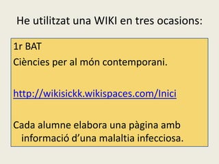 He utilitzat una WIKI en tres ocasions:

1r BAT
Ciències per al món contemporani.

http://wikisickk.wikispaces.com/Inici

Cada alumne elabora una pàgina amb
 informació d’una malaltia infecciosa.
 