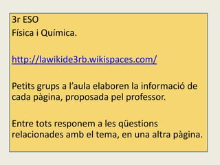3r ESO
Física i Química.

http://lawikide3rb.wikispaces.com/

Petits grups a l’aula elaboren la informació de
cada pàgina, proposada pel professor.

Entre tots responem a les qüestions
relacionades amb el tema, en una altra pàgina.
 