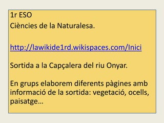 1r ESO
Ciències de la Naturalesa.

http://lawikide1rd.wikispaces.com/Inici

Sortida a la Capçalera del riu Onyar.

En grups elaborem diferents pàgines amb
informació de la sortida: vegetació, ocells,
paisatge…
 