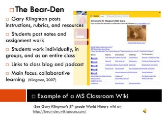    The Bear-Den
  Gary Klingman posts
instructions, rubrics, and resources
 Students post notes and
assignment work
 Students work individually, in
groups, and as an entire class
 Links to class blog and podcast

 Main focus: collaborative
learning (Klingman, 2007)

           □ Example of a MS Classroom Wiki
            -See Gary Klingman’s 8th grade World History wiki at:
            http://bear-den.wikispaces.com/
 