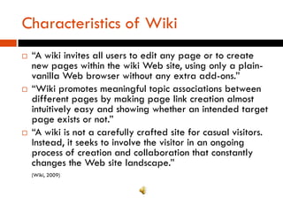 Characteristics of Wiki
   “A wiki invites all users to edit any page or to create
    new pages within the wiki Web site, using only a plain-
    vanilla Web browser without any extra add-ons.”
   “Wiki promotes meaningful topic associations between
    different pages by making page link creation almost
    intuitively easy and showing whether an intended target
    page exists or not.”
   “A wiki is not a carefully crafted site for casual visitors.
    Instead, it seeks to involve the visitor in an ongoing
    process of creation and collaboration that constantly
    changes the Web site landscape.”
    (Wiki, 2009)
 