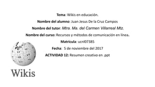 Tema: Wikis en educación.
Nombre del alumno: Juan Jesus De la Cruz Campos
Nombre del tutor: Mtra. Ma. del Carmen Villarreal Mtz.
Nombre del curso: Recursos y métodos de comunicación en línea.
Matricula: ucnl07385
Fecha: 5 de noviembre del 2017
ACTIVIDAD 12: Resumen creativo en .ppt
 