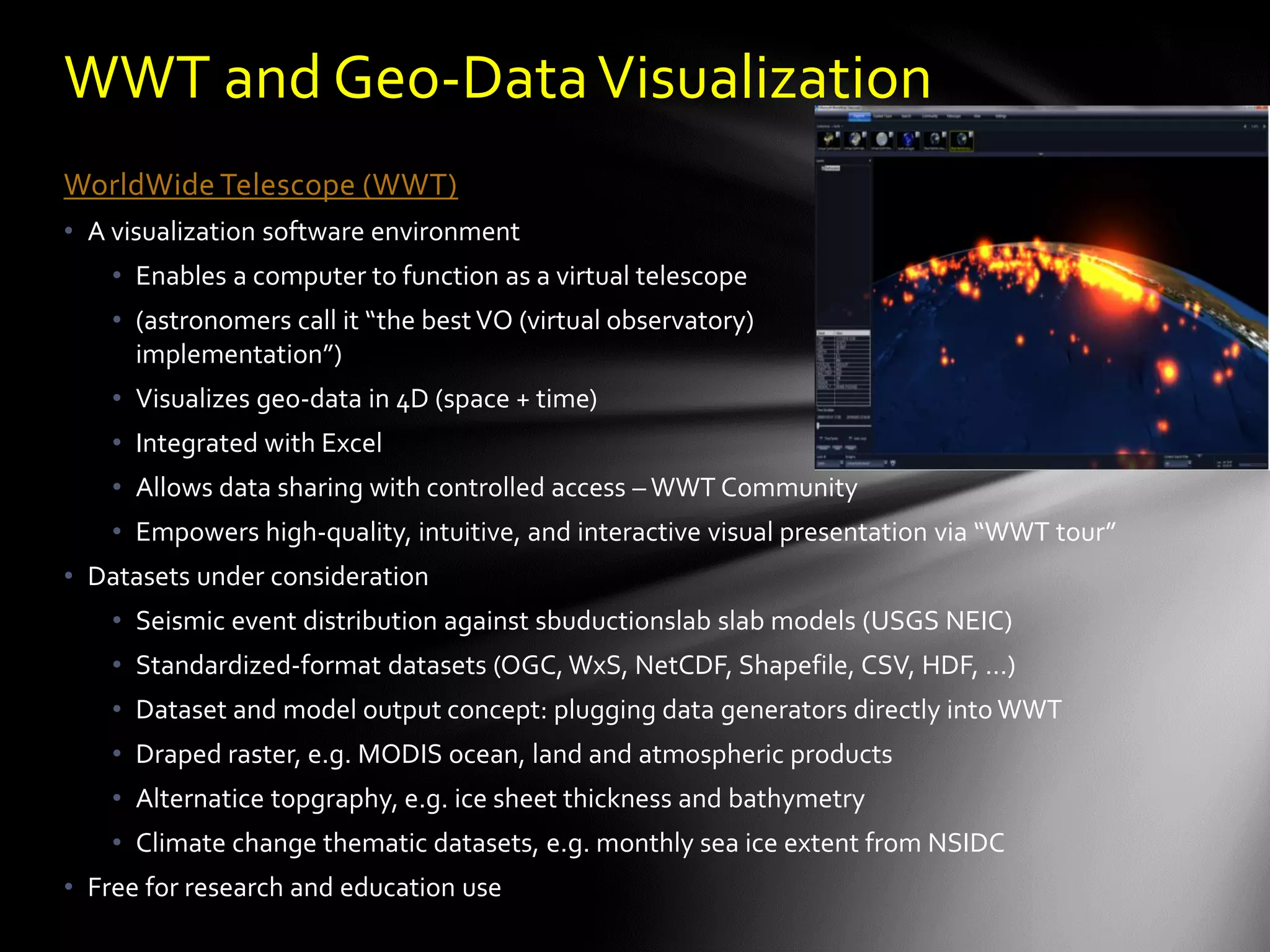 WWT and Geo-Data Visualization
WorldWide Telescope (WWT)
• A visualization software environment
    • Enables a computer to function as a virtual telescope
    • (astronomers call it “the best VO (virtual observatory)
      implementation”)
    • Visualizes geo-data in 4D (space + time)
    • Integrated with Excel
    • Allows data sharing with controlled access – WWT Community
    • Empowers high-quality, intuitive, and interactive visual presentation via “WWT tour”
• Datasets under consideration
    • Seismic event distribution against sbuductionslab slab models (USGS NEIC)
    • Standardized-format datasets (OGC, WxS, NetCDF, Shapefile, CSV, HDF, …)
    • Dataset and model output concept: plugging data generators directly into WWT
    • Draped raster, e.g. MODIS ocean, land and atmospheric products
    • Alternatice topgraphy, e.g. ice sheet thickness and bathymetry
    • Climate change thematic datasets, e.g. monthly sea ice extent from NSIDC
• Free for research and education use
 