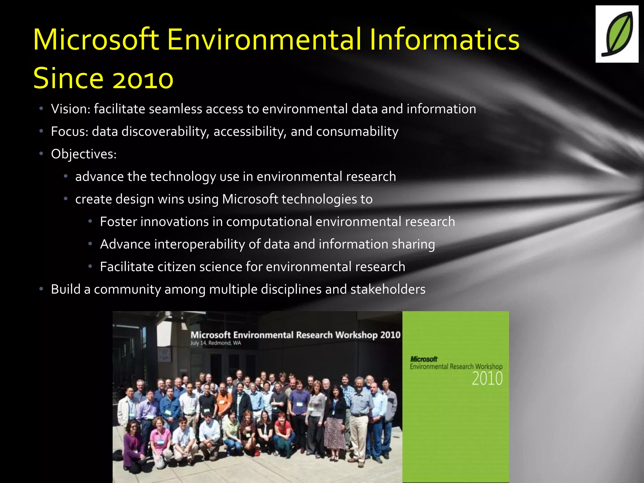 Microsoft Environmental Informatics
Since 2010
• Vision: facilitate seamless access to environmental data and information
• Focus: data discoverability, accessibility, and consumability
• Objectives:
    • advance the technology use in environmental research
    • create design wins using Microsoft technologies to
        • Foster innovations in computational environmental research
        • Advance interoperability of data and information sharing
        • Facilitate citizen science for environmental research
• Build a community among multiple disciplines and stakeholders
 