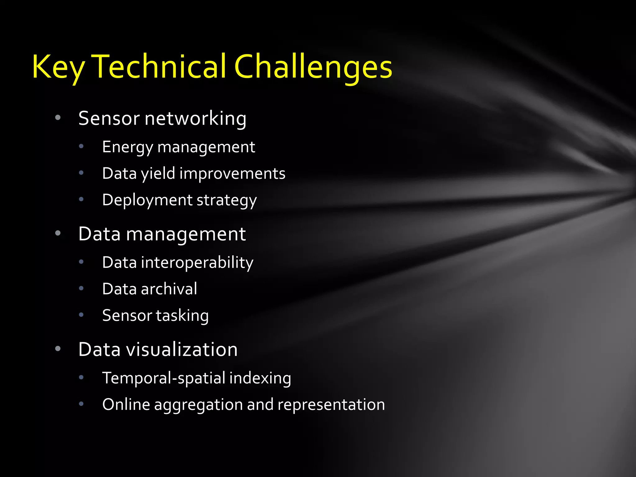 Key Technical Challenges
 • Sensor networking
   • Energy management
   • Data yield improvements
   • Deployment strategy
 • Data management
   • Data interoperability
   • Data archival
   • Sensor tasking
 • Data visualization
   • Temporal-spatial indexing
   • Online aggregation and representation
 
