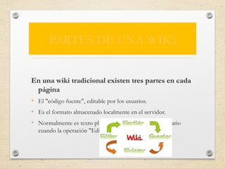 PARTES DE UNA WIKI
En una wiki tradicional existen tres partes en cada
página
• El "código fuente", editable por los usuarios.
• Es el formato almacenado localmente en el servidor.
• Normalmente es texto plano, sólo es visible para el usuario
cuando la operación "Editar" lo muestra.
 