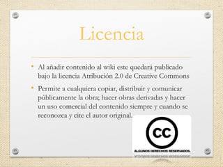 Licencia
• Al añadir contenido al wiki este quedará publicado
bajo la licencia Atribución 2.0 de Creative Commons
• Permite a cualquiera copiar, distribuir y comunicar
públicamente la obra; hacer obras derivadas y hacer
un uso comercial del contenido siempre y cuando se
reconozca y cite el autor original.
 