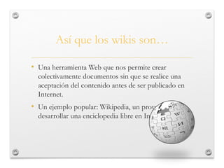 Así que los wikis son…
• Una herramienta Web que nos permite crear
colectivamente documentos sin que se realice una
aceptación del contenido antes de ser publicado en
Internet.
• Un ejemplo popular: Wikipedia, un proyecto para
desarrollar una enciclopedia libre en Internet.
 