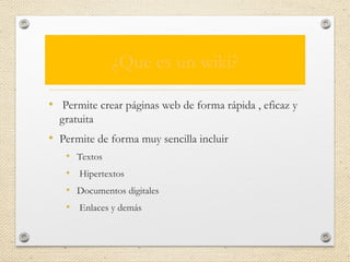 ¿Que es un wiki?
• Permite crear páginas web de forma rápida , eficaz y
gratuita
• Permite de forma muy sencilla incluir
• Textos
• Hipertextos
• Documentos digitales
• Enlaces y demás
 