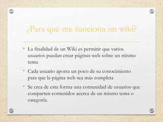¿Para qué me funciona un wiki?
• La finalidad de un Wiki es permitir que varios
usuarios puedan crear páginas web sobre un mismo
tema
• Cada usuario aporta un poco de su conocimiento
para que la página web sea más completa
• Se crea de esta forma una comunidad de usuarios que
comparten contenidos acerca de un mismo tema o
categoría.
 