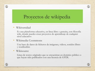 Proyectos de wikipedia
• Wikiversidad
Es una plataforma educativa, en línea libre y gratuita, con filosofía
wiki, donde puedes crear proyectos de aprendizaje de cualquier
nivel educativo
• Wikimedia Coommons
Una base de datos de ficheros de imágenes, vídeos, sonidos libres
y reutilizables
• Wikisource
Línea de textos originales que se encuentran en dominio público o
que hayan sido publicados con una licencia de GFDL
 