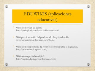 EDUWIKIS (aplicaciones
educativas)
 Wikis como web de centro
http://colegiovicenteferrer.wikispaces.com/
 Wiki para formación del profesorado: http://eduwiki-
virgendelcarmen.wikispaces.com/home
 Wikis como repositorio de recursos sobre un tema o asignatura.
http://nnttedu.wikispaces.com/
 Wikis como periódico digital
http://revistadigitalpcpi.wikispaces.com/
 