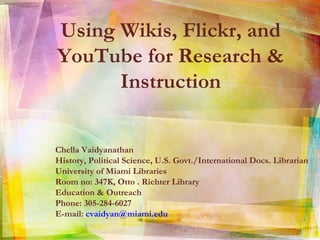 Using Wikis, Flickr, and YouTube for Research & Instruction Chella Vaidyanathan  History, Political Science, U.S. Govt./International Docs. Librarian University of Miami Libraries Room no: 347K, Otto . Richter Library Education & Outreach Phone: 305-284-6027 E-mail:  [email_address] 