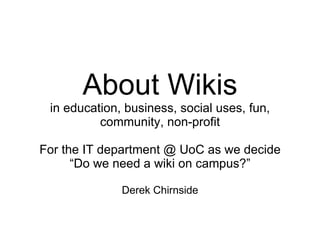 About Wikis in education, business, social uses, fun, community, non-profit For the IT department @ UoC as we decide “Do we need a wiki on campus?” Derek Chirnside 