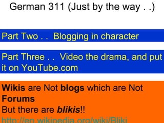 German 311 (Just by the way . .) Part Two . .  Blogging in character Part Three . .  Video the drama, and put it on YouTube.com Wikis  are Not  blogs  which are Not  Forums But there are  blikis !!  http://en.wikipedia.org/wiki/Bliki   