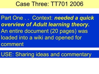 Case Three: TT701 2006 Part One . .  Context:  needed a quick overview of Adult learning theory. An entire document (20 pages) was loaded into a wiki and opened for comment USE: Sharing ideas and commentary   