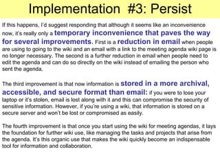 Implementation  #3: Persist If this happens, I’d suggest responding that although it seems like an inconvenience now, it’s really only a  temporary inconvenience that paves the way for several improvements .  First is a  reduction in email  when people are using to going to the wiki and an email with a link to the meeting agenda wiki page is no longer necessary. The second is a further reduction in email when people need to edit the agenda and can do so directly on the wiki instead of emailing the person who sent the agenda. The third improvement is that now information is  stored in a more archival, accessible, and secure format than email:  if you were to lose your laptop or it’s stolen, email is lost along with it and this can compromise the security of sensitive information. However, if you’re using a wiki, that information is stored on a secure server and won’t be lost or compromised as easily. The fourth improvement is that once you start using the wiki for meeting agendas, it lays the foundation for further wiki use, like managing the tasks and projects that arise from the agenda. It’s this organic use that makes the wiki quickly become an indispensable tool for information and collaboration. 