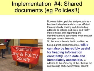 Implementation  #4: Shared documents (eg Policies!!) Documentation, policies and procedures – kept centralised on a wiki – more efficient than constantly printing and distributing addenda to policies and rules, and vastly more efficient than reprinting and distributing entire documents when enough changes have to be made. So the lesson here is that in addition to being a great collaboration tool,  wikis can also be incredibly useful for keeping information constantly up to date and immediately accessible.  In addition to the efficiency of this, think of the cost savings and environmental benefit! 