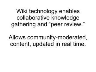 Wiki technology enables collaborative knowledge gathering and “peer review.” Allows community-moderated, content, updated in real time. 