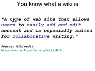 You know what a wiki is “ A type of Web site that allows  users  to  easily add and edit  content and is especially suited for  collaborative  writing.” Source: Wikipedia http://en.wikipedia.org/wiki/Wiki   