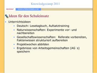 Knowledgecamp 2011
REFERAT   WWW.LITERATENMELU.DE



  Ideen für den Schuleinsatz
• Unterrichtsideen
     • Deutsch: Lesetagbuch, Aufsatztraining
     • Naturwissenschaften: Experimente vor- und
        nachbereiten
     • Gesellschaftswissenschaften: Referate vorbereiten,
        Faktenwissen strukturiert aufbereiten
     • Projektwochen abbilden
     • Ergebnisse von Arbeitsgemeinschaften (AG s)
        speichern
 