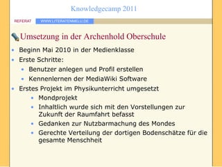 Knowledgecamp 2011
 REFERAT   WWW.LITERATENMELU.DE



   Umsetzung in der Archenhold Oberschule
• Beginn Mai 2010 in der Medienklasse
• Erste Schritte:
   • Benutzer anlegen und Profil erstellen
   • Kennenlernen der MediaWiki Software
• Erstes Projekt im Physikunterricht umgesetzt
      • Mondprojekt
      • Inhaltlich wurde sich mit den Vorstellungen zur
        Zukunft der Raumfahrt befasst
      • Gedanken zur Nutzbarmachung des Mondes
      • Gerechte Verteilung der dortigen Bodenschätze für die
        gesamte Menschheit
 