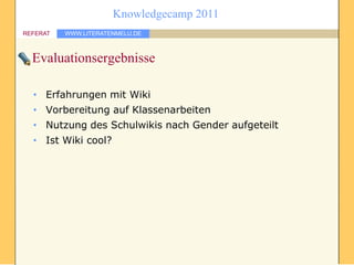 Knowledgecamp 2011
REFERAT   WWW.LITERATENMELU.DE



  Evaluationsergebnisse

  • Erfahrungen mit Wiki
  • Vorbereitung auf Klassenarbeiten
  • Nutzung des Schulwikis nach Gender aufgeteilt
  • Ist Wiki cool?
 