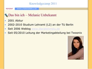 Knowledgecamp 2011
REFERAT   WWW.LITERATENMELU.DE



  Das bin ich – Melanie Unbekannt
• 2001 Abitur
• 2002-2010 Studium Lehramt (L2) an der TU Berlin
• Seit 2006 Weblog www.literatenmelu.de
• Seit 05/2010 Leitung der Marketingabteilung bei Twoonix
 
