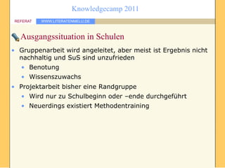 Knowledgecamp 2011
 REFERAT   WWW.LITERATENMELU.DE



   Ausgangssituation in Schulen
• Gruppenarbeit wird angeleitet, aber meist ist Ergebnis nicht
  nachhaltig und SuS sind unzufrieden
   • Benotung
   • Wissenszuwachs
• Projektarbeit bisher eine Randgruppe
   • Wird nur zu Schulbeginn oder –ende durchgeführt
   • Neuerdings existiert Methodentraining
 