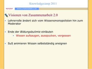 Knowledgecamp 2011
REFERAT   WWW.LITERATENMELU.DE



  Visionen von Zusammenarbeit 2.0
• Lehrerrolle ändert sich vom Wissensmonopolisten hin zum
  Moderator


• Ende der Bildungsbulimie einläuten
     • Wissen aufsaugen, ausspucken, vergessen


• SuS animieren Wissen selbstständig aneignen
 