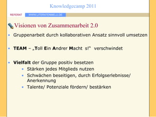 Knowledgecamp 2011
 REFERAT   WWW.LITERATENMELU.DE



   Visionen von Zusammenarbeit 2.0
• Gruppenarbeit durch kollaborativen Ansatz sinnvoll umsetzen


• TEAM – „Toll Ein Andrer Macht s!“ verschwindet


• Vielfalt der Gruppe positiv besetzen
     • Stärken jedes Mitglieds nutzen
     • Schwächen beseitigen, durch Erfolgserlebnisse/
        Anerkennung
     • Talente/ Potenziale fördern/ bestärken
 