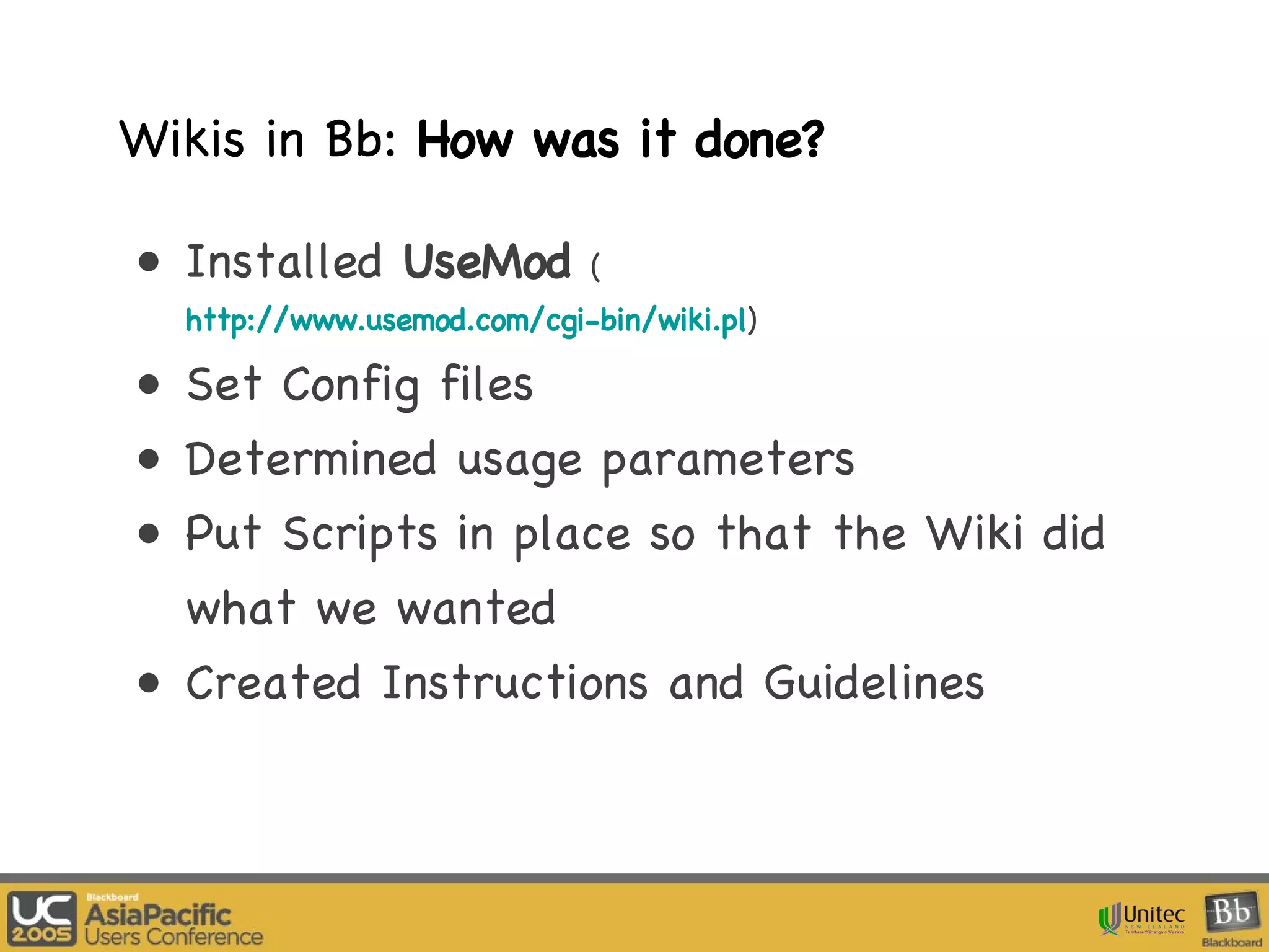 Wikis in Bb:  How was it done? Installed  UseMod   ( http://www.usemod.com/cgi-bin/wiki.pl ) Set Config files Determined usage parameters Put Scripts in place so that the Wiki did what we wanted Created Instructions and Guidelines 