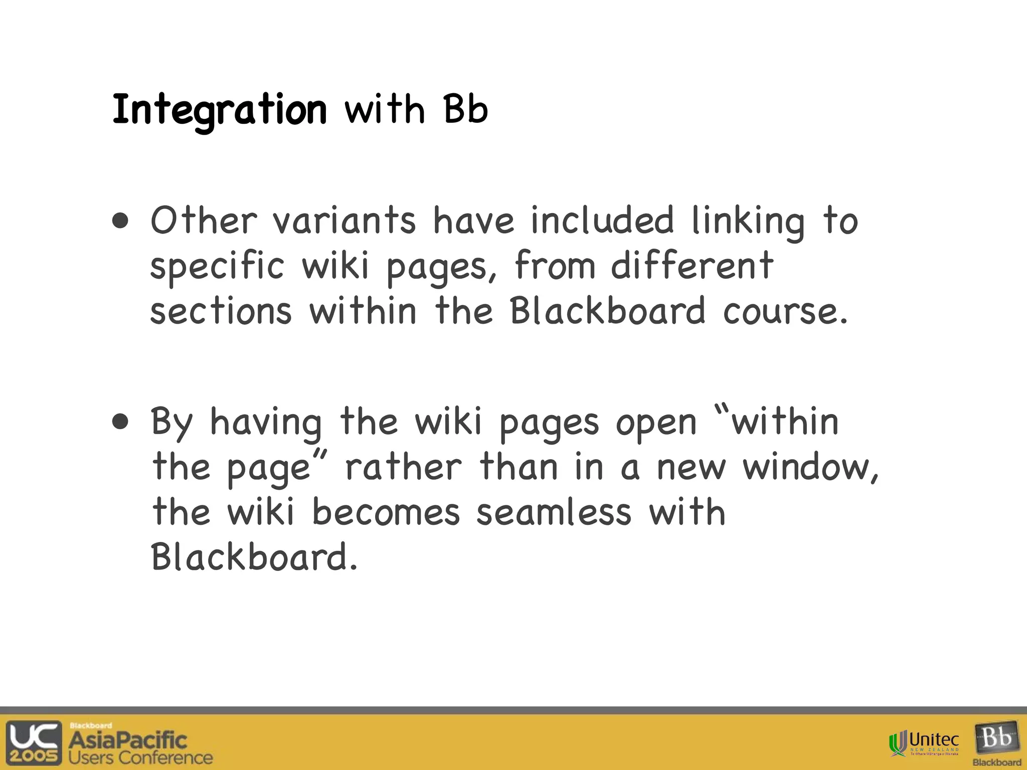 Integration  with Bb Other variants have included linking to specific wiki pages, from different sections within the Blackboard course. By having the wiki pages open “within the page” rather than in a new window, the wiki becomes seamless with Blackboard.  