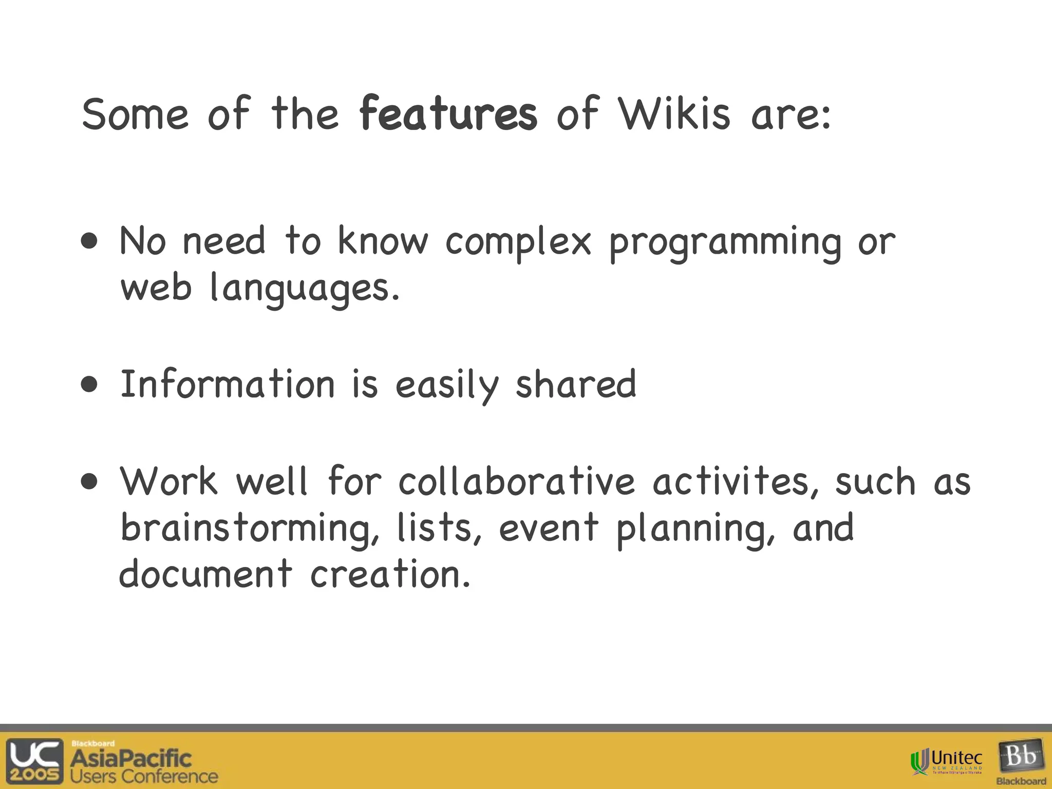 Some of the  features  of Wikis are:   No need to know complex programming or web languages.  Information is easily shared Work well for collaborative activites, such as brainstorming, lists, event planning, and document creation.  