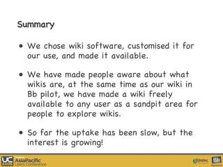 Summary We chose wiki software, customised it for our use, and made it available. We have made people aware about what wikis are, at the same time as our wiki in Bb pilot, we have made a wiki freely available to any user as a sandpit area for people to explore wikis. So far the uptake has been slow, but the interest is growing! 