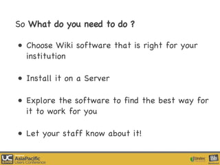 So  What do you need to do ? Choose Wiki software that is right for your institution Install it on a Server Explore the software to find the best way for it to work for you Let your staff know about it! 
