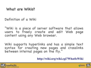 What are Wikis? Definition of a Wiki “ Wiki is a piece of server software that allows users to freely create and edit Web page content using any Web browser.  Wiki supports hyperlinks and has a simple text syntax for creating new pages and crosslinks between internal pages on the fly.”  http://wiki.org/wiki.cgi?WhatIsWiki 