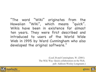 “ The word “Wiki” originates from the Hawaiian “Wiki”, which means “quick”. Wikis have been in existence for almost ten years. They were first described and introduced to users of the World Wide Web in 1995 by Ward Cunningham who also developed the original software.” (Leuf, B and Cunningham, W. (2001).  The Wiki Way: Quick collaboration on the Web,  pub: Addison-Wesley Longmann.) 