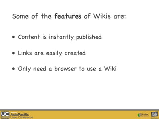 Some of the  features  of Wikis are:  Content is instantly published Links are easily created Only need a browser to use a Wiki 