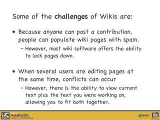 Some of the  challenges  of Wikis are: Because anyone can post a contribution, people can populate wiki pages with spam.  However, most wiki software offers the ability to lock pages down .  When several users are editing pages at the same time, conflicts can occur However, there is the ability to view current text plus the text you were working on, allowing you to fit both together. 