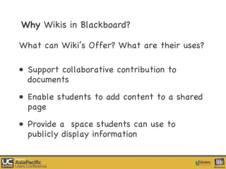 Why  Wikis in Blackboard? What can Wiki’s Offer? What are their uses? Support collaborative contribution to documents Enable students to add content to a shared page Provide a  space students can use to publicly display information 
