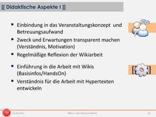 [[ Didaktische Aspekte I ]]
Wikis in der Hochschullehre 10
 Einbindung in das Veranstaltungskonzept und
Betreuungsaufwand
 Zweck und Erwartungen transparent machen
(Verständnis, Motivation)
 Regelmäßige Reflexion der Wikiarbeit
 Einführung in die Arbeit mit Wikis
(Basisinfos/HandsOn)
 Verständnis für die Arbeit mit Hypertexten
entwickeln
01.06.2012
 