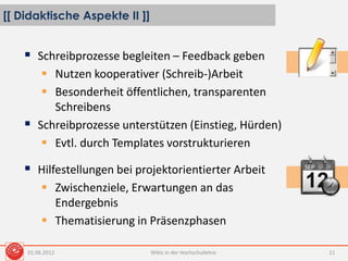 [[ Didaktische Aspekte II ]]
Wikis in der Hochschullehre 11
 Schreibprozesse begleiten – Feedback geben
 Nutzen kooperativer (Schreib-)Arbeit
 Besonderheit öffentlichen, transparenten
Schreibens
 Schreibprozesse unterstützen (Einstieg, Hürden)
 Evtl. durch Templates vorstrukturieren
 Hilfestellungen bei projektorientierter Arbeit
 Zwischenziele, Erwartungen an das
Endergebnis
 Thematisierung in Präsenzphasen
01.06.2012
 