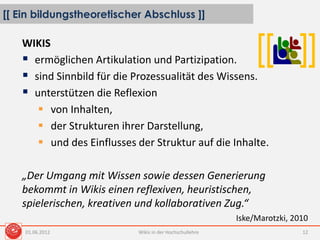 [[ Ein bildungstheoretischer Abschluss ]]
Wikis in der Hochschullehre 12
[[ ]]WIKIS
 ermöglichen Artikulation und Partizipation.
 sind Sinnbild für die Prozessualität des Wissens.
 unterstützen die Reflexion
 von Inhalten,
 der Strukturen ihrer Darstellung,
 und des Einflusses der Struktur auf die Inhalte.
„Der Umgang mit Wissen sowie dessen Generierung
bekommt in Wikis einen reflexiven, heuristischen,
spielerischen, kreativen und kollaborativen Zug.“
Iske/Marotzki, 2010
01.06.2012
 